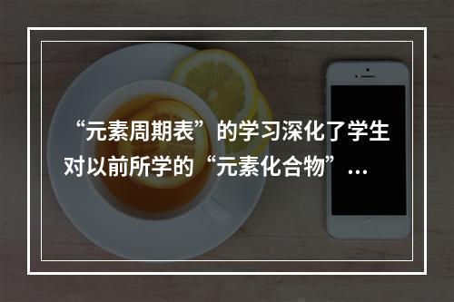 “元素周期表”的学习深化了学生对以前所学的“元素化合物”等知