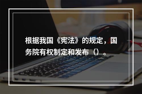 根据我国《宪法》的规定，国务院有权制定和发布（）。