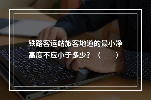 铁路客运站旅客地道的最小净高度不应小于多少？（　　）