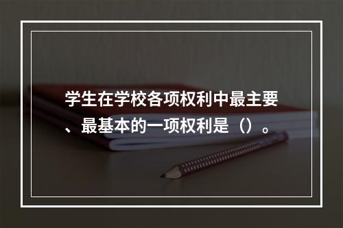 学生在学校各项权利中最主要、最基本的一项权利是（）。