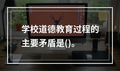 学校道德教育过程的主要矛盾是()。