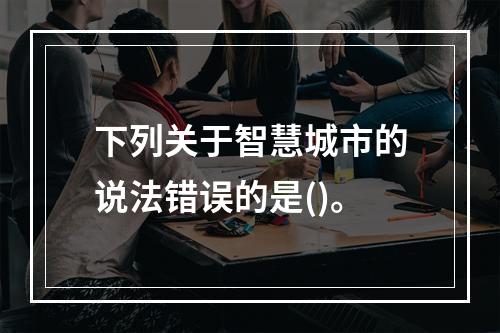 下列关于智慧城市的说法错误的是()。