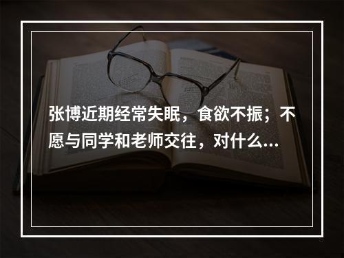 张博近期经常失眠，食欲不振；不愿与同学和老师交往，对什么事情