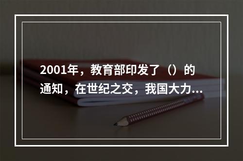 2001年，教育部印发了（）的通知，在世纪之交，我国大力推进