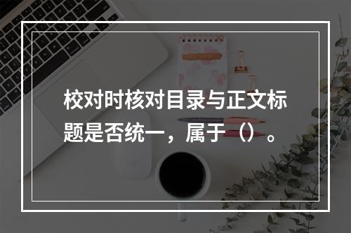 校对时核对目录与正文标题是否统一，属于（）。