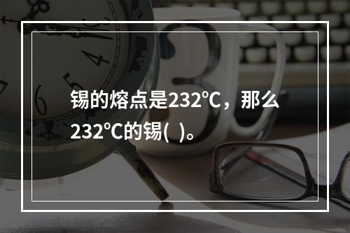 锡的熔点是232℃，那么232℃的锡(  )。