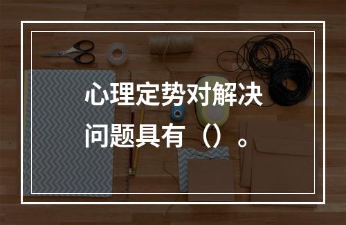 心理定势对解决问题具有（）。