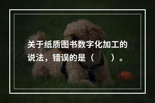 关于纸质图书数字化加工的说法，错误的是（　　）。