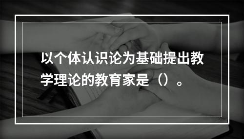 以个体认识论为基础提出教学理论的教育家是（）。