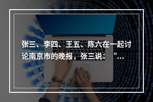 张三、李四、王五、陈六在一起讨论南京市的晚报，张三说：“南京