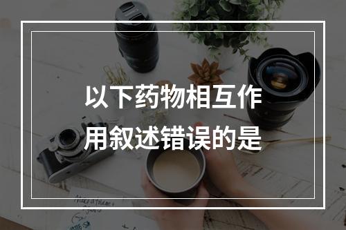 以下药物相互作用叙述错误的是