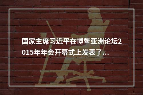 国家主席习近平在博鳌亚洲论坛2015年年会开幕式上发表了题为