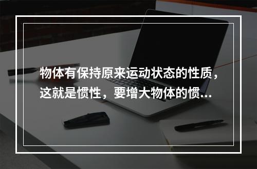 物体有保持原来运动状态的性质，这就是惯性，要增大物体的惯性，