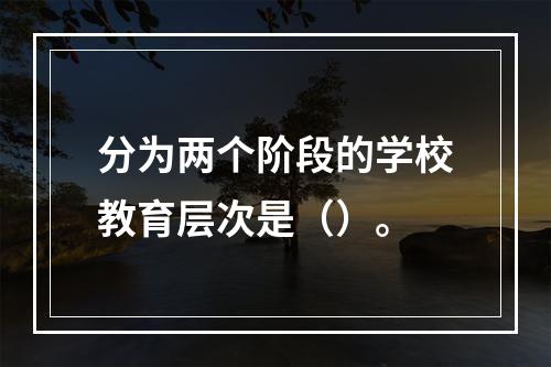 分为两个阶段的学校教育层次是（）。