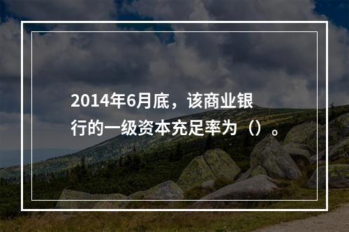 2014年6月底，该商业银行的一级资本充足率为（）。