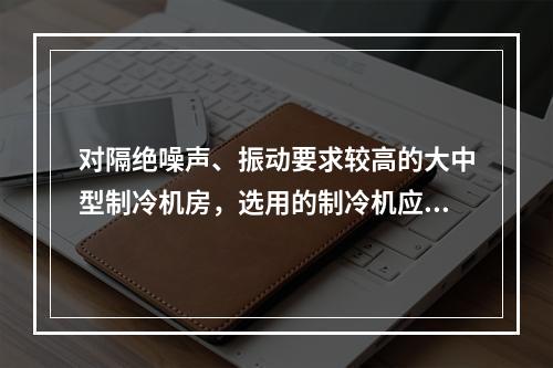 对隔绝噪声、振动要求较高的大中型制冷机房，选用的制冷机应为