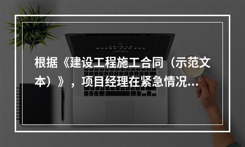 根据《建设工程施工合同（示范文本）》，项目经理在紧急情况下有