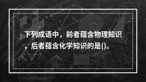 下列成语中，前者蕴含物理知识，后者蕴含化学知识的是()。