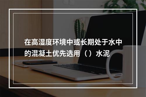 在高湿度环境中或长期处于水中的混凝土优先选用（ ）水泥