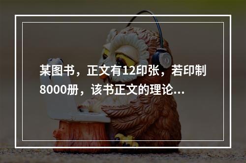 某图书，正文有12印张，若印制8000册，该书正文的理论用