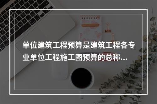 单位建筑工程预算是建筑工程各专业单位工程施工图预算的总称，按