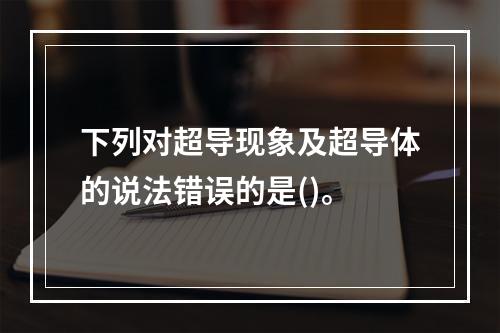 下列对超导现象及超导体的说法错误的是()。