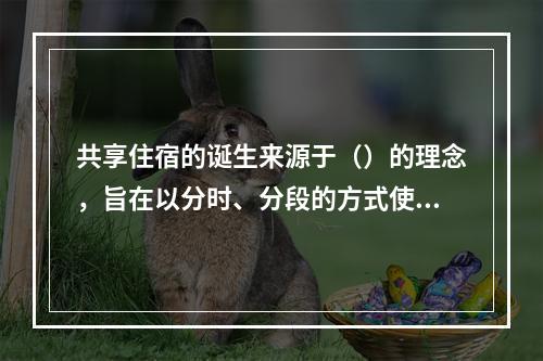 共享住宿的诞生来源于（）的理念，旨在以分时、分段的方式使更多