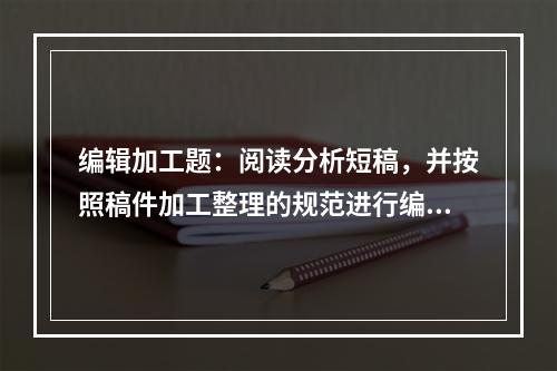 编辑加工题：阅读分析短稿，并按照稿件加工整理的规范进行编辑