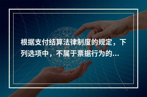 根据支付结算法律制度的规定，下列选项中，不属于票据行为的是（