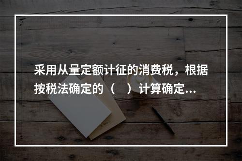 采用从量定额计征的消费税，根据按税法确定的（　）计算确定。