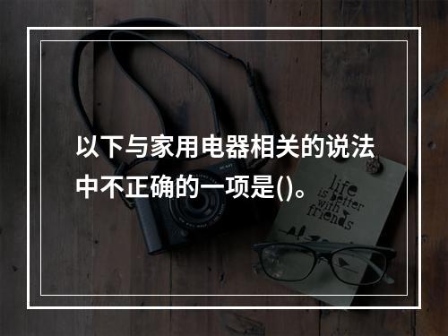 以下与家用电器相关的说法中不正确的一项是()。