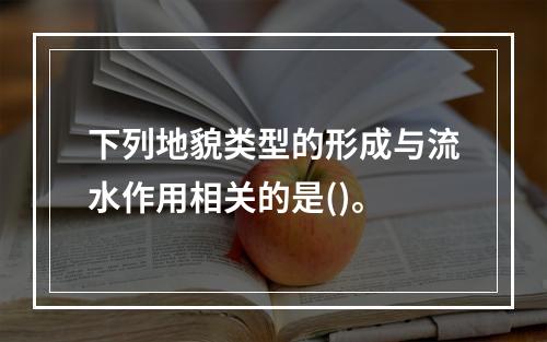 下列地貌类型的形成与流水作用相关的是()。