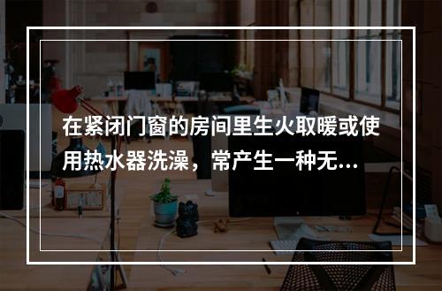 在紧闭门窗的房间里生火取暖或使用热水器洗澡，常产生一种无色无