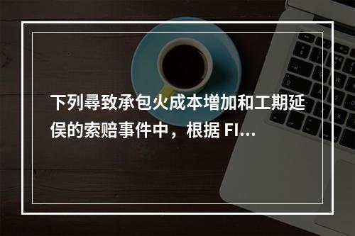 下列尋致承包火成本増加和工期延俣的索赔事件中，根据 FIDI