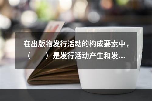 在出版物发行活动的构成要素中，（　　）是发行活动产生和发展