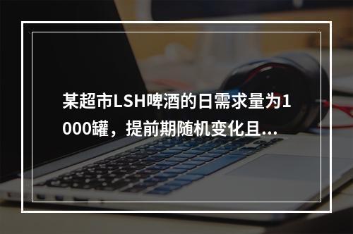 某超市LSH啤酒的日需求量为1000罐，提前期随机变化且服