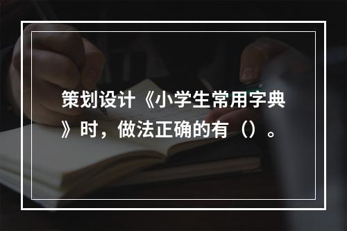 策划设计《小学生常用字典》时，做法正确的有（）。