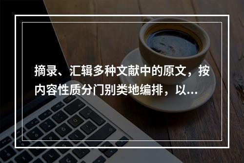 摘录、汇辑多种文献中的原文，按内容性质分门别类地编排，以供