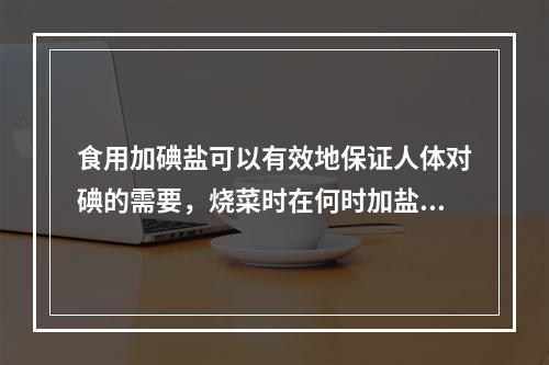 食用加碘盐可以有效地保证人体对碘的需要，烧菜时在何时加盐可使