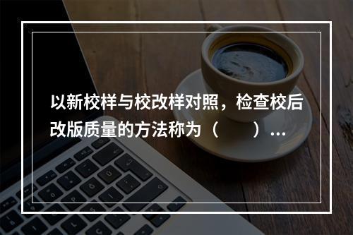 以新校样与校改样对照，检查校后改版质量的方法称为（　　）。