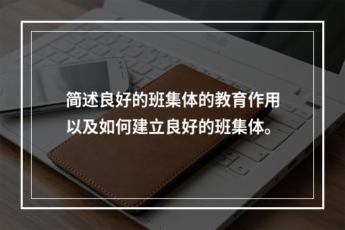 简述良好的班集体的教育作用以及如何建立良好的班集体。