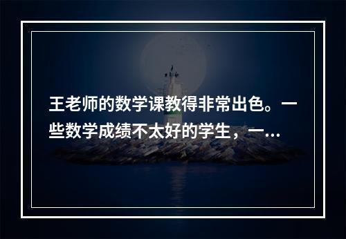 王老师的数学课教得非常出色。一些数学成绩不太好的学生，一旦经