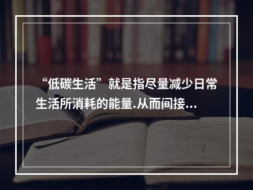 “低碳生活”就是指尽量减少日常生活所消耗的能量.从而间接降低