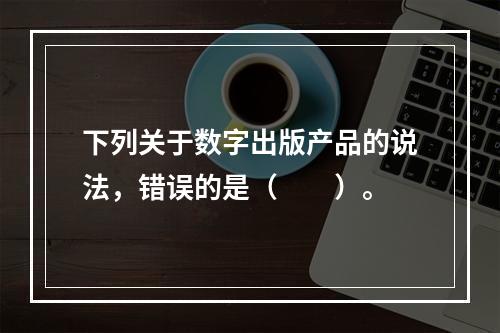 下列关于数字出版产品的说法，错误的是（　　）。