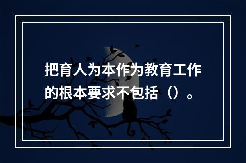 把育人为本作为教育工作的根本要求不包括（）。