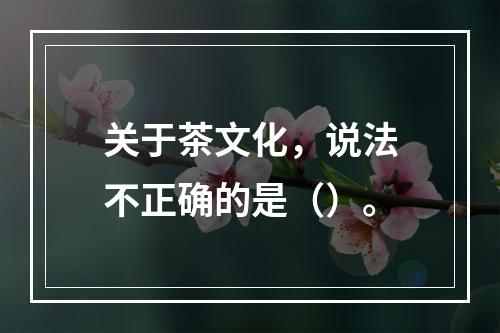 关于茶文化，说法不正确的是（）。