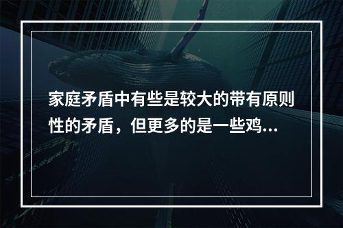 家庭矛盾中有些是较大的带有原则性的矛盾，但更多的是一些鸡毛蒜