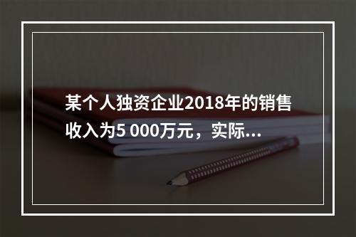 某个人独资企业2018年的销售收入为5 000万元，实际支出