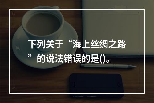 下列关于“海上丝绸之路”的说法错误的是()。