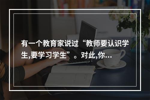 有一个教育家说过“教师要认识学生,要学习学生”。对此,你的看